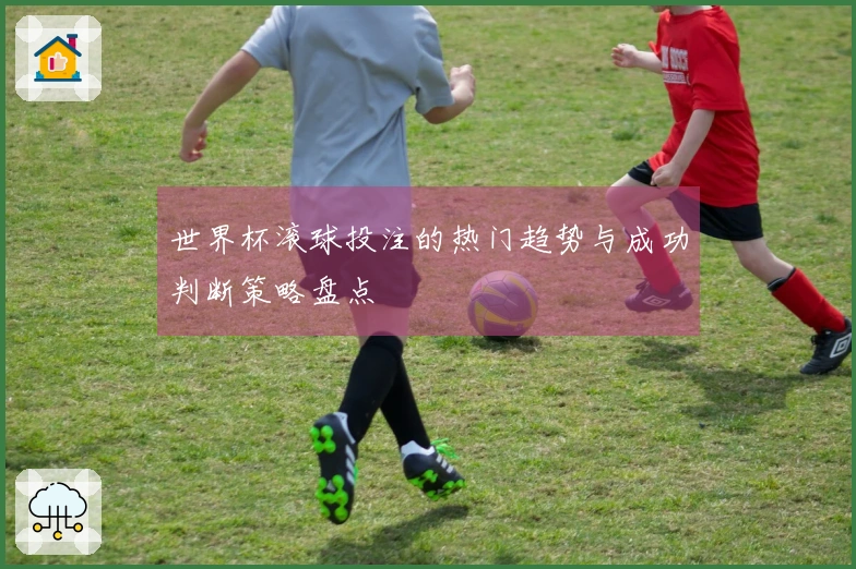 世界杯滚球投注的热门趋势与成功判断策略盘点