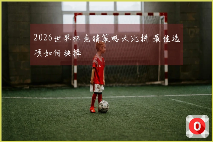 2026世界杯竞猜策略大比拼 最佳选项如何抉择